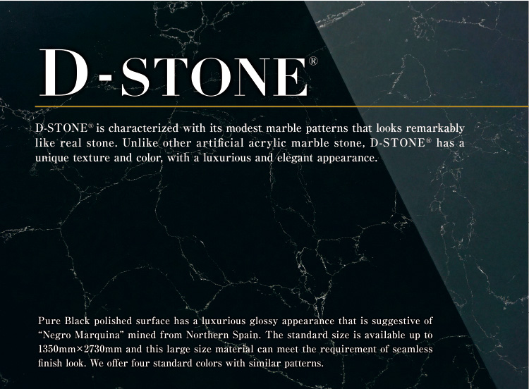 D-STONE is characterized with its modest marble patterns that looks remarkably
like real stone. Unlike other artificial acrylic marble stone, D-STONER has a unique texture and color, with a luxurious and elegant appearance.