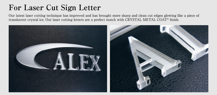 For Laser Cut Sign Letter Our latest laser cutting technique has improved and has brought more sharp and clean cut edges glowing like a piece of translucent crystal ice. Our laser cutting letters are a prefect match with CRYSTAL METAL COAT finish.