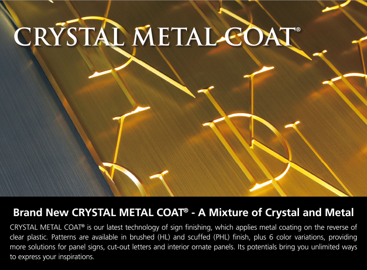 Brand New CRYSTAL METAL COAT - A Mixture of Crystal and Metal CRYSTAL METAL COAT is our latest technology of sign finishing, which applies metal coating on the reverse of clear plastic. Patterns are available in brushed (HL) and scuffed (PHL) finish, plus 6 color variations, providing more solutions for panel signs, cut-out letters and interior ornate panels. Its potentials bring you unlimited ways to express your inspirations.