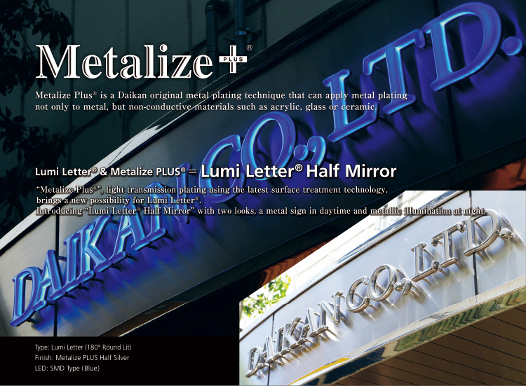Metalize PLUS Metalize PlusR is a Daikan original metal plating technique that can apply metal plating not only to metal, but non-conductive materials such as acrylic, glass or ceramic.